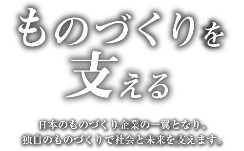 ものづくりを支える 日本のものづくり企業の一翼となり、独自のものづくりで社会と未来を支えます。