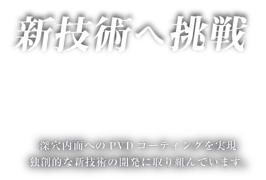 新技術へ挑戦 深穴内面へのPVDコーティングを実現独創的な新技術の開発に取り組んでいます。